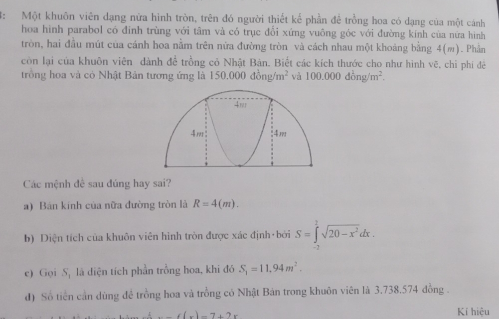 3: Một khuôn viên dạng nửa hình tròn, trên đó người thiết kế phần đề trồng hoa có dạng của một cánh 
hoa hình parabol có đinh trùng với tâm và có trục đối xứng vuông góc với đường kính của nữa hình 
tròn, hai đầu mút của cánh hoa nằm trên nửa đường tròn và cách nhau một khoảng bằng 4(m). Phần 
còn lại của khuôn viên dành để trồng cỏ Nhật Bản. Biết các kích thước cho như hình vẽ, chi phí đê 
trồng hoa và cỏ Nhật Bản tương ứng là 1 150.000dhat ong/m^2 và 100.000dong/m^2. 
Các mệnh đề sau dúng hay sai? 
a) Bán kính của nữa đường tròn là R=4(m). 
b) Diện tích của khuôn viên hình tròn được xác định bởi S=∈tlimits _(-2)^2sqrt(20-x^2)dx. 
c) Gọi S, là diện tích phần trồng hoa, khi đó S_1=11,94m^2. 
d) Số tiền cần dùng đề trồng hoa và trồng cỏ Nhật Bản trong khuôn viên là 3.738.574 đồng .
x-f(x)=7+2x
Kí hiệu