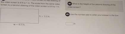 the video screen is 9 ft to 1 in. The scale from the same video * 1913 Grawing of  What is the height of the second drawing of the
screen to a second drawing of the video screen is 6 ft to 1 in. video screen?
Use the number pad to enter your answer in the box.
□ n