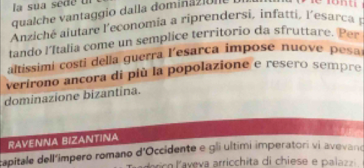 la sua sede u 
qualche vantaggio dalla dominazion 
Anziché aiutare l'economia a riprendersi, infatti, l'esar ca p 
tando l'Italia come un semplice territorio da sfruttare. Per 
altissimi costi della guerra l'esarca impose nuove pesa 
verirono ancora di più la popolazione e resero sempre 
dominazione bizantina. 
RAVENNA BIZANTINA 
capitale dell'impero romano d'Occidente e gli ultimi imperatori vi avevand 
orico laveva arricchita di chiese e palazzi.