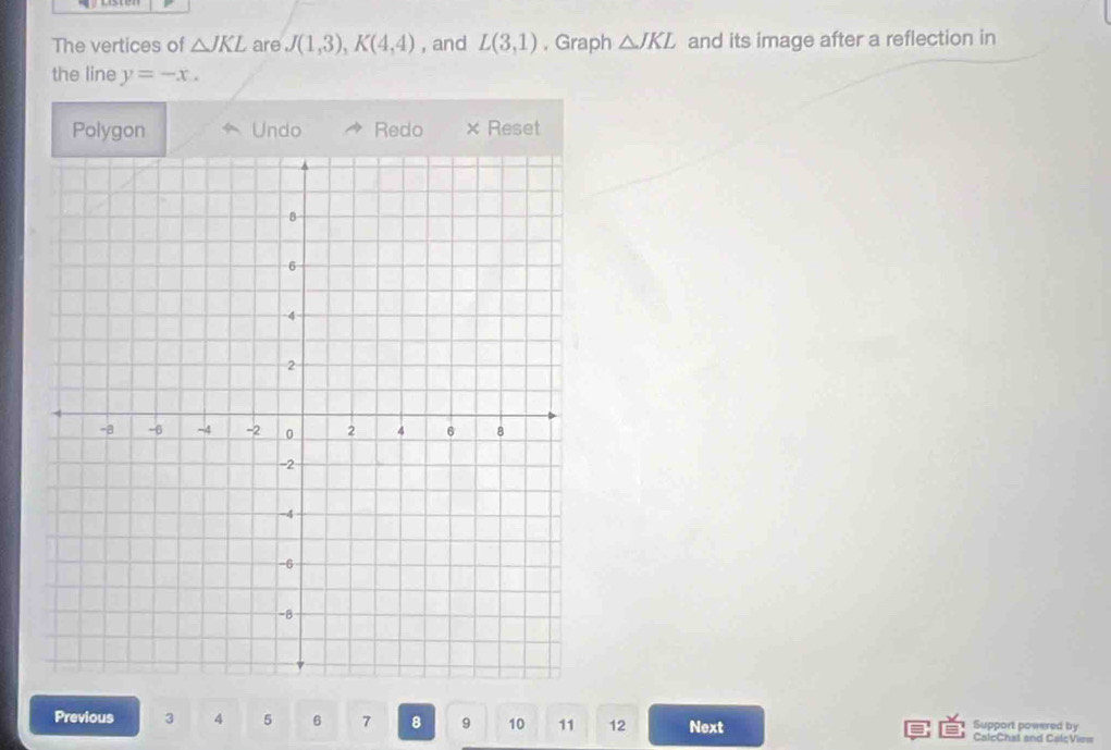 The vertices of △ JKL are J(1,3), K(4,4) , and L(3,1) , Graph △ JKL and its image after a reflection in 
the line y=-x. 
Polygon Undo Redo Reset 
Previous 3 4 5 6 7 8 9 10 11 12 Next Support powered by CalcChal and CalcView