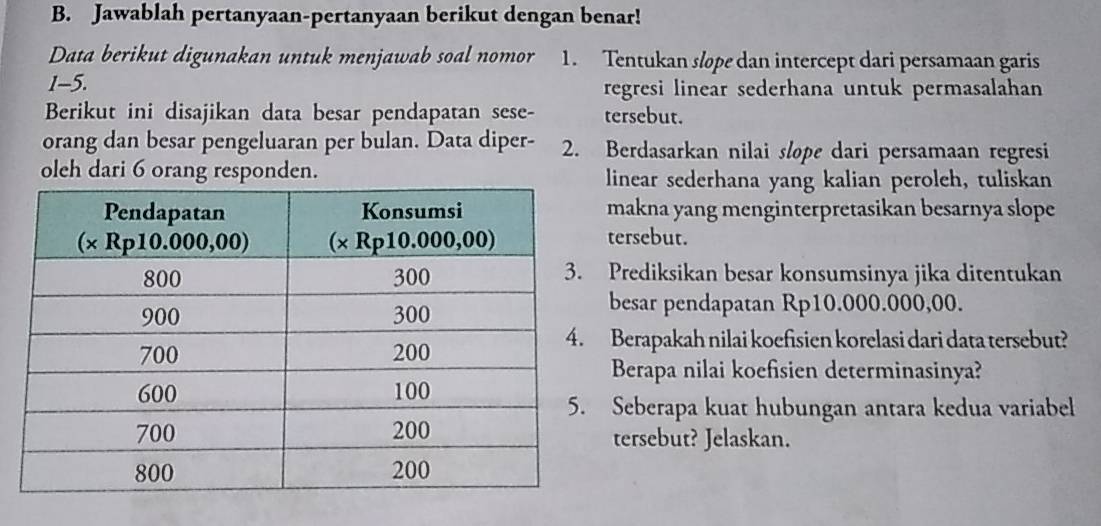 Jawablah pertanyaan-pertanyaan berikut dengan benar!
Data berikut digunakan untuk menjawab soal nomor 1. Tentukan slope dan intercept dari persamaan garis
1-5. regresi linear sederhana untuk permasalahan
Berikut ini disajikan data besar pendapatan sese- tersebut.
orang dan besar pengeluaran per bulan. Data diper- 2. Berdasarkan nilai slope dari persamaan regresi
oleh dari 6 orang responden. linear sederhana yang kalian peroleh, tuliskan
makna yang menginterpretasikan besarnya slope
tersebut.
Prediksikan besar konsumsinya jika ditentukan
besar pendapatan Rp10.000.000,00.
Berapakah nilai koefisien korelasi dari data tersebut?
Berapa nilai koefisien determinasinya?
Seberapa kuat hubungan antara kedua variabel
tersebut? Jelaskan.