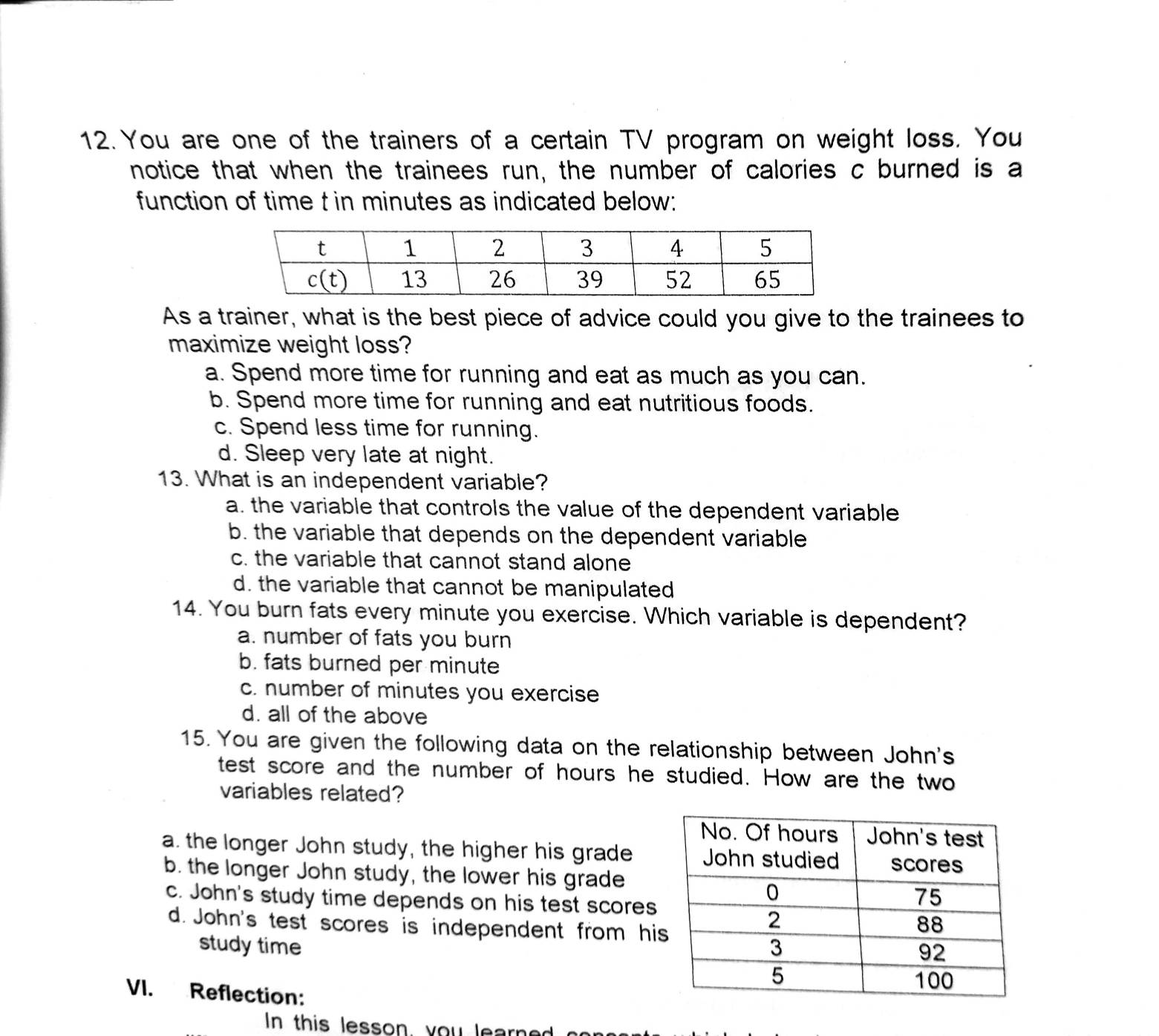 You are one of the trainers of a certain TV program on weight loss. You
notice that when the trainees run, the number of calories c burned is a
function of time t in minutes as indicated below:
As a trainer, what is the best piece of advice could you give to the trainees to
maximize weight loss?
a. Spend more time for running and eat as much as you can.
b. Spend more time for running and eat nutritious foods.
c. Spend less time for running.
d. Sleep very late at night.
13. What is an independent variable?
a. the variable that controls the value of the dependent variable
b. the variable that depends on the dependent variable
c. the variable that cannot stand alone
d. the variable that cannot be manipulated
14. You burn fats every minute you exercise. Which variable is dependent?
a. number of fats you burn
b. fats burned per minute
c. number of minutes you exercise
d. all of the above
15. You are given the following data on the relationship between John's
test score and the number of hours he studied. How are the two
variables related?
a. the longer John study, the higher his grade
b. the longer John study, the lower his grade
c. John's study time depends on his test scores
d. John's test scores is independent from hi
study time 
VI. Reflection:
In this lesson, you learne