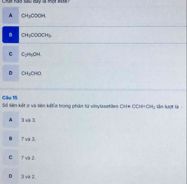 Chất nào sau day là một este?
A CH_3COOH.
B CH_3COOCH_3.
C C_2H_5OH.
D CH_3CHO. 
Câu 15
Số liên kết σ và liên kết π trong phân tử vinylaxetilen CHequiv CCH=CH_2 lần lượt là
A 3 và 3.
B 7 và 3.
C 7 và 2.
D 3 và 2.