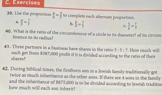 Use the proportion  a/b = 3/5  to complete each alternate proportion.
a.  a/3 = ?/? 
b.  b/a = ?/? 
c.  5/b = ?/? 
40. What is the ratio of the circumference of a circle to its diameter? of its circum
ference to its radius?
41. Three partners in a business have shares in the ratio 3:5:7. How much will
each get from $387,000 profit if it is divided according to the ratio of their
shares?
42. During biblical times, the firstborn son in a Jewish family traditionally got
twice as much inheritance as the other sons. If there are 4 sons in the family
and the inheritance of $875,000 is to be divided according to Jewish traditio
how much will each son inherit?