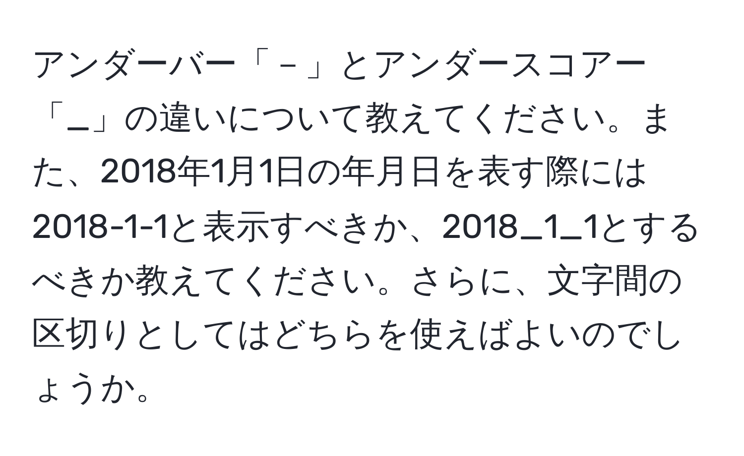 アンダーバー「－」とアンダースコアー「_」の違いについて教えてください。また、2018年1月1日の年月日を表す際には2018-1-1と表示すべきか、2018_1_1とするべきか教えてください。さらに、文字間の区切りとしてはどちらを使えばよいのでしょうか。