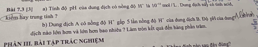 [3] a) Tính độ pH của dung dịch có nồng độ H* là 10^(-11) mol / L . Dung dịch này có tính acid, 
kiểm hay trung tính ? 
b) Dung dịch A có nồng độ H* gắp 5 lần nồng độ H* của dung dịch B. Độ pH của dung 
dịch nào lớn hơn và lớn hơn bao nhiêu ? Làm tròn kết quả đến hàng phần trăm. 
phàN III. bàI tập trÁc nghiệm 
l định nào sau đây đúng?