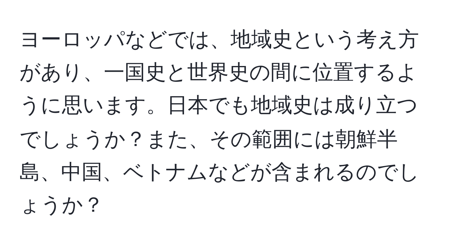 ヨーロッパなどでは、地域史という考え方があり、一国史と世界史の間に位置するように思います。日本でも地域史は成り立つでしょうか？また、その範囲には朝鮮半島、中国、ベトナムなどが含まれるのでしょうか？