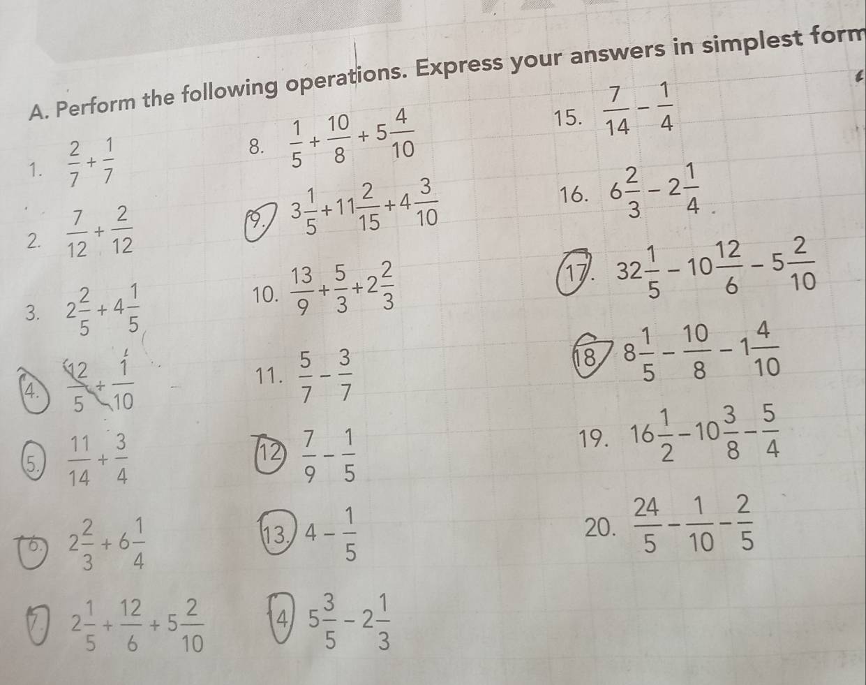 Perform the following operations. Express your answers in simplest form 
15.  7/14 - 1/4 
1.  2/7 + 1/7 
8.  1/5 + 10/8 +5 4/10 
2.  7/12 + 2/12 
9 3 1/5 +11 2/15 +4 3/10 
16. 6 2/3 -2 1/4 . 
3. 2 2/5 +4 1/5 
10.  13/9 + 5/3 +2 2/3 
17. 32 1/5 -10 12/6 -5 2/10 
4.  12/5 + 1/10 
11.  5/7 - 3/7 
18 8 1/5 - 10/8 -1 4/10 
5.  11/14 + 3/4 
1  7/9 - 1/5 
19. 16 1/2 -10 3/8 - 5/4 
6 2 2/3 +6 1/4 
13 4- 1/5  20.  24/5 - 1/10 - 2/5 
7 2 1/5 + 12/6 +5 2/10  4 5 3/5 -2 1/3 