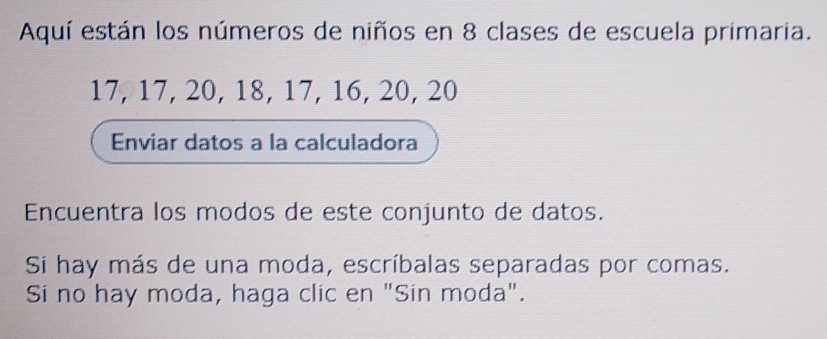 Aquí están los números de niños en 8 clases de escuela primaria.
17, 17, 20, 18, 17, 16, 20, 20
Enviar datos a la calculadora 
Encuentra los modos de este conjunto de datos. 
Si hay más de una moda, escríbalas separadas por comas. 
Sí no hay moda, haga clic en "Sin moda".