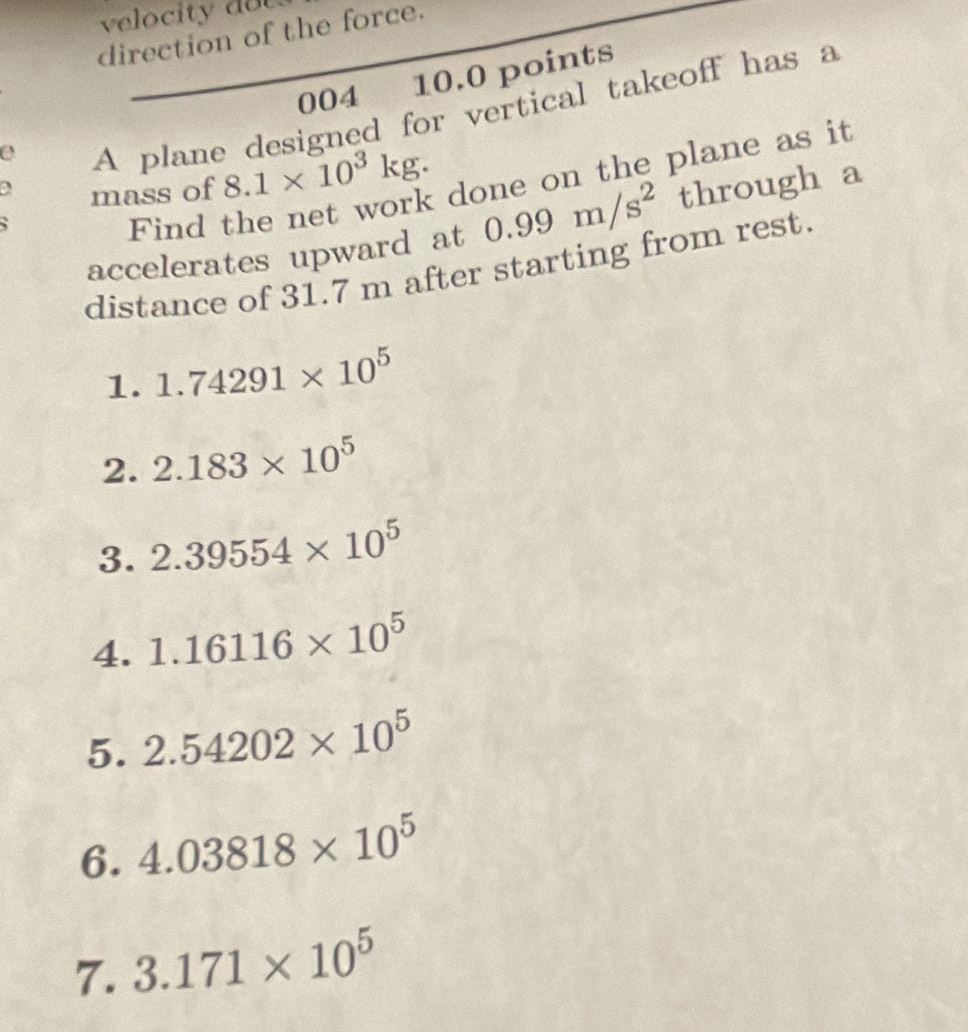 velocity do t 
direction of the force. 
004 10.0 points 
e 
A plane designed for vertical takeoff has a 
a mass of 8.1* 10^3kg. done on the plane as it 
accelerates upward at 0.99m/s^2 through a 
` 
Find 
distance of 31.7 m after starting from rest. 
1. 1.74291* 10^5
2. 2.183* 10^5
3. 2.39554* 10^5
4. 1.16116* 10^5
5. 2.54202* 10^5
6. 4.03818* 10^5
7. 3.171* 10^5