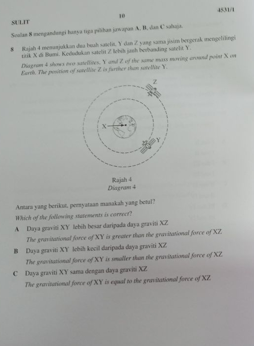 SULIT 4531/1
Soalan 8 mengandungi hanya tiga pilihan jawapan A. B, dan C sahaja.
8 Rajah 4 menunjukkan dua buah satelit. Y dan Z yang sama jisim bergerak mengelilingi
titik X di Bumi. Kedudukan satelit Z lebih jauh berbanding satelit Y.
Diagram 4 shows two satellites, Y and Z of the same mass moving around point X on
Earth. The position of satellite Z is further than satellite Y.
Rajah 4
Diagram 4
Antara yang berikut, pernyataan manakah yang betul?
Which of the following statements is correct?
A Daya graviti XY lebih besar daripada daya graviti XZ
The gravitational force of XY is greater than the gravitational force of XZ.
B Daya graviti XY lebih kecil daripada daya graviti XZ
The gravitational force of XY is smaller than the gravitational force of XZ
C Daya graviti XY sama dengan daya graviti XZ
The gravitational force of XY is equal to the gravitational force of XZ