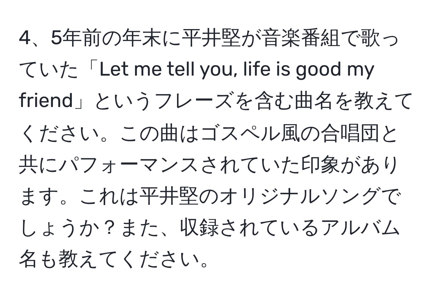 5年前の年末に平井堅が音楽番組で歌っていた「Let me tell you, life is good my friend」というフレーズを含む曲名を教えてください。この曲はゴスペル風の合唱団と共にパフォーマンスされていた印象があります。これは平井堅のオリジナルソングでしょうか？また、収録されているアルバム名も教えてください。