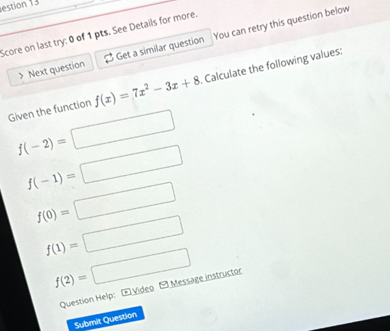 estion 13 
Score on last try: 0 of 1 pts. See Details for more. 
Next question Get a similar question You can retry this question below 
Given the function f(x)=7x^2-3x+8. Calculate the following values:
f(-2)=□
f(-1)=□
f(0)=□
f(1)=□
f(2)=□
Question Help: Video Message instructor 
Submit Question