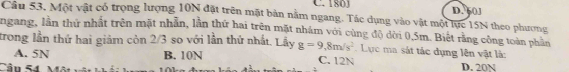 180J D. 60J
Câu 53. Một vật có trọng lượng 10N đặt trên mặt bản nằm ngang. Tác dựng vào vật một lực 15N theo phương
ngang, lần thứ nhất trên mặt nhẫn, lần thứ hai trên mặt nhám với cùng độ dời 0,5m. Biết rằng công toàn phần
trong lần thứ hai giảm còn 2/3 so với lần thứ nhất. Lấy g=9,8m/s^2. Lực ma sát tác dụng lên vật là:
A. 5N B. 10N C. 12N
Cân S4 Mô
D. 20N