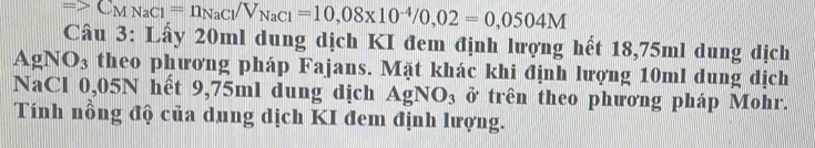 =>C_XNC_MNaCl= n_NaCl/V_NaCl=10,08* 10^(-4)/0,02=0,0504M
Câu 3: Lấy 20ml dung dịch KI đem định lượng hết 18,75ml dung địch 
AgNO₃ theo phương pháp Fajans. Mặt khác khi định lượng 10ml dung dịch 
NaCl 0,05N hết 9,75ml dung dịch AgNO_3 ở trên theo phương pháp Mohr. 
Tính nồng độ của dung dịch KI đem định lượng.