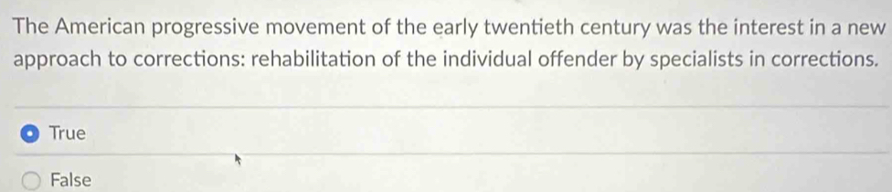 The American progressive movement of the early twentieth century was the interest in a new
approach to corrections: rehabilitation of the individual offender by specialists in corrections.
True
False