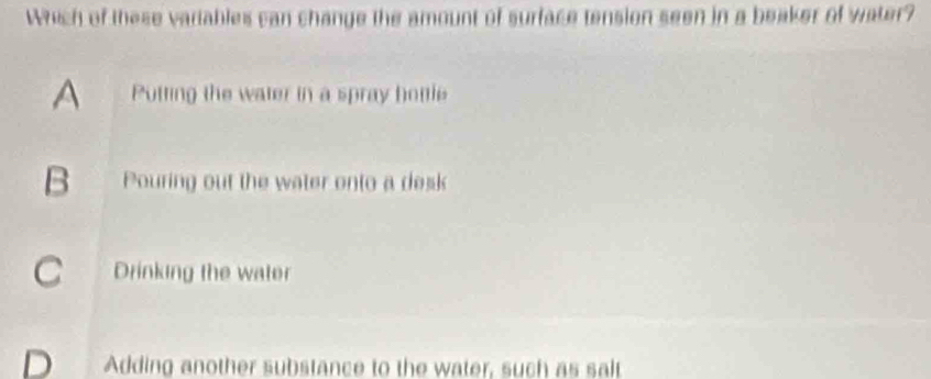 Which of these variables can change the amount of surface tension seen in a beaker of water?
A Putting the water in a spray hottle
B Pouring out the water onto a desk
C Drinking the water
D Adding another substance to the water, such as salt