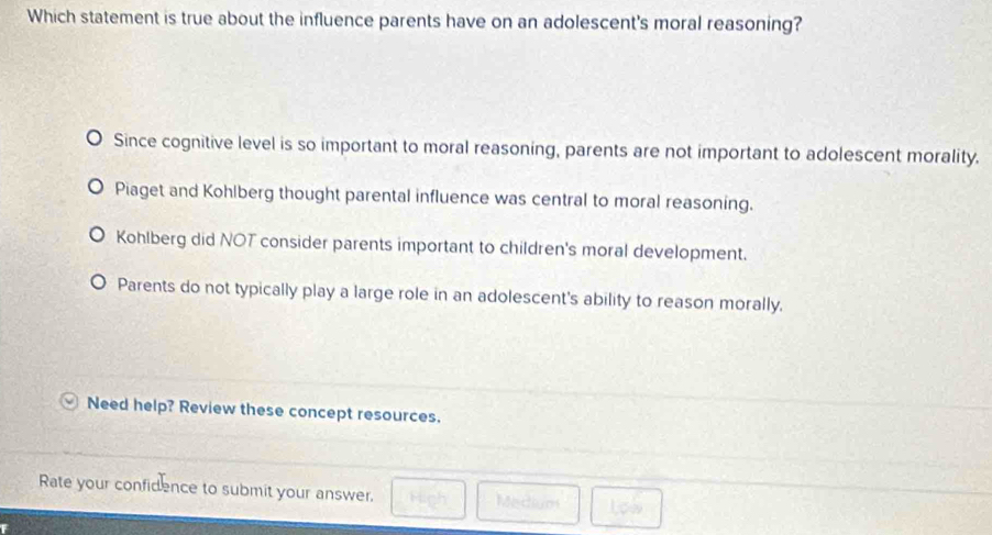 Which statement is true about the influence parents have on an adolescent's moral reasoning?
Since cognitive level is so important to moral reasoning, parents are not important to adolescent morality.
Piaget and Kohlberg thought parental influence was central to moral reasoning.
Kohlberg did NOT consider parents important to children's moral development.
Parents do not typically play a large role in an adolescent's ability to reason morally.
Need help? Review these concept resources.
Rate your confidence to submit your answer. Medium
Low