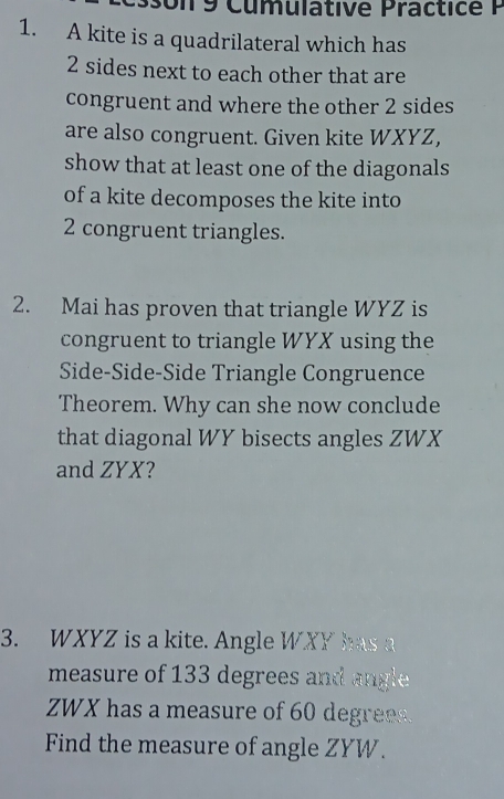 Un 9 Cumulative Practice P 
1. A kite is a quadrilateral which has
2 sides next to each other that are 
congruent and where the other 2 sides 
are also congruent. Given kite WXYZ, 
show that at least one of the diagonals 
of a kite decomposes the kite into
2 congruent triangles. 
2. Mai has proven that triangle WYZ is 
congruent to triangle WYX using the 
Side-Side-Side Triangle Congruence 
Theorem. Why can she now conclude 
that diagonal WY bisects angles ZWX
and ZYX? 
3. WXYZ is a kite. Angle WXY has a 
measure of 133 degrees and angle
ZWX has a measure of 60 degrees. 
Find the measure of angle ZYW.