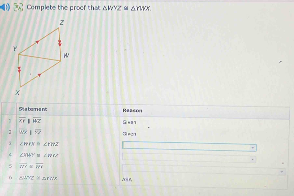 ) Complete the proof that △ WYZ≌ △ YWX. 
Statement Reason 
1 overline XYparallel overline WZ
Given 
2 overline WXbeginvmatrix endvmatrix overline YZ
Given 
3 ∠ WYX≌ ∠ YWZ
4 ∠ XWY≌ ∠ WYZ
5 overline WY≌ overline WY
6 △ WYZ≌ △ YWX
ASA