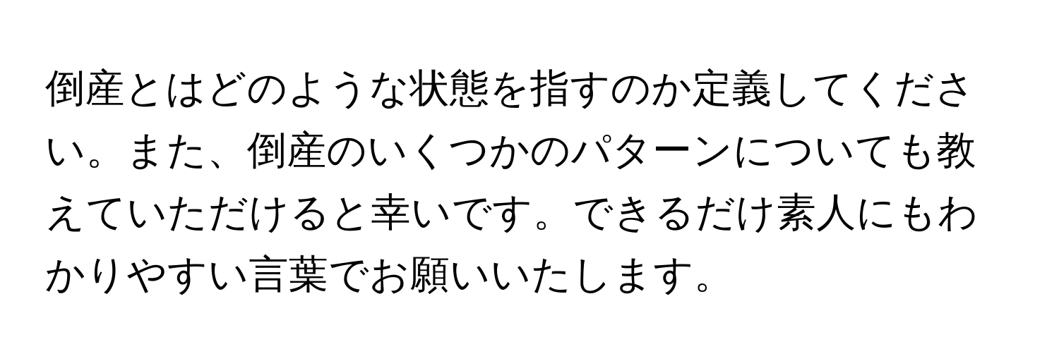 倒産とはどのような状態を指すのか定義してください。また、倒産のいくつかのパターンについても教えていただけると幸いです。できるだけ素人にもわかりやすい言葉でお願いいたします。