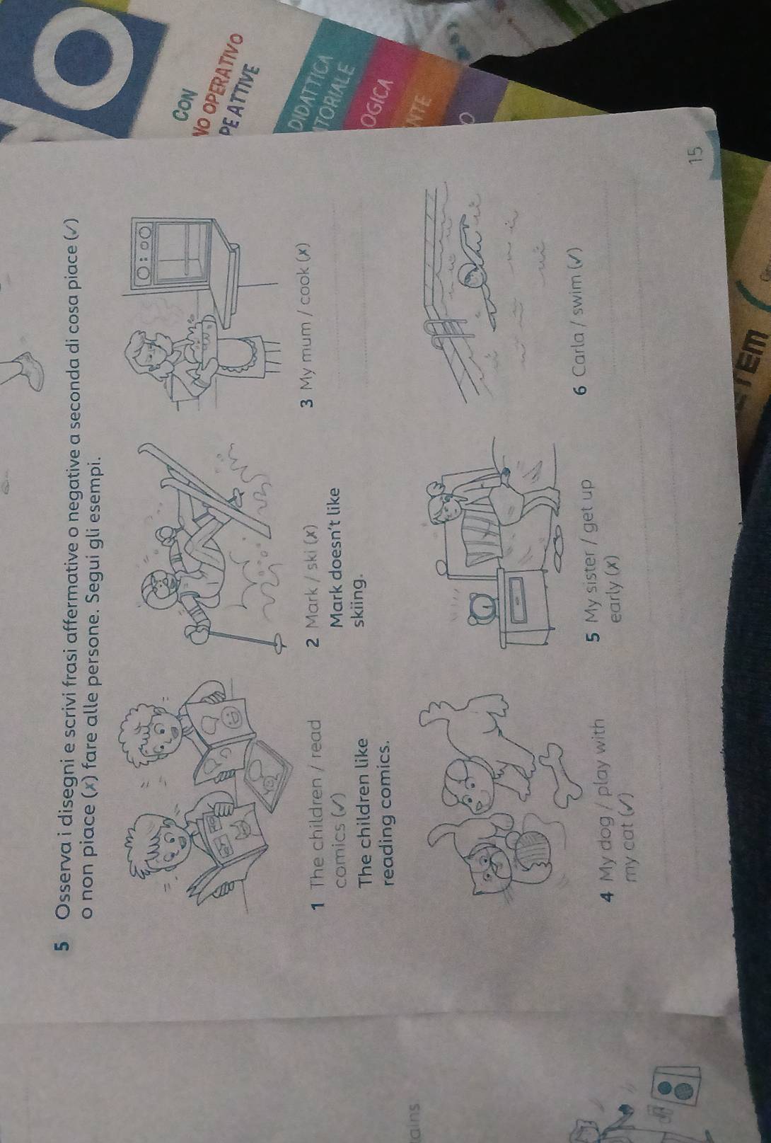 Osserva i disegni e scrivi frasi affermative o negative a seconda di cosa piace (√) 
o non piace (x) fare alle persone. Segui gli esempi. 
Con 
NO OPERATIVO 
PE ATTIVE 
1 The children / read 2 Mark / ski (x) 3 My mum / cook (x) 
DIDATTICA TORIALE 
comics (√) Mark doesn’t like 
The children like skiing. 
OGICA 
reading comics. 
ains 
4 My dog / play with 5 My sister / get up 6 Carla / swim (√) 
my cat (√) early (x)
15
Em