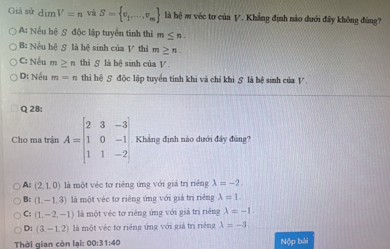 Giả sử dimV=n và S= v_1,...,v_m là hệ m véc tơ của V. Khẳng định nào dưới đây không đúng?
A: Nếu hệ S độc lập tuyển tính thì m≤ n.
B: Nếu hệ S là hệ sinh của V thì m≥ n.
C: Nếu m≥ n thì S là hệ sinh của V.
D: Nếu m=n thì hệ S độc lập tuyển tính khi và chỉ khi S là hệ sinh của V.
Q 28:
Cho ma trận A=beginbmatrix 2&3&-3 1&0&-1 1&1&-2endbmatrix Khẳng định nào dưới đây đúng?
A: (2,1,0) là một véc tơ riêng ứng với giá trị riêng lambda =-2.
B: (1,-1,3) là một véc tơ riêng ứng với giá trị riêng lambda =1.
C: (1,-2,-1) là một véc tơ riêng ứng với giá trị riêng lambda =-1.
D: (3,-1,2) là một véc tơ riêng ứng với giả trị riêng lambda =-3. 
Thời gian còn lại: 00:31:40 Nộp bài