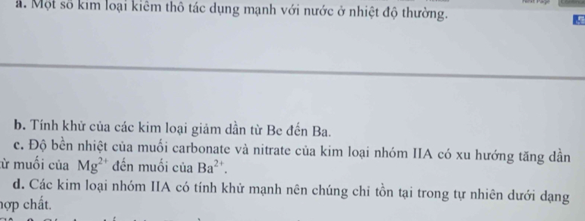 ả. Một số kim loại kiêm thô tác dụng mạnh với nước ở nhiệt độ thường.
b. Tính khử của các kim loại giảm dần từ Be đến Ba.
c. Độ bền nhiệt của muối carbonate và nitrate của kim loại nhóm IIA có xu hướng tăng dần
ừ muối của Mg^(2+) đến muối của Ba^(2+).
d. Các kim loại nhóm IIA có tính khử mạnh nên chúng chi tồn tại trong tự nhiên dưới dạng
hợp chất.