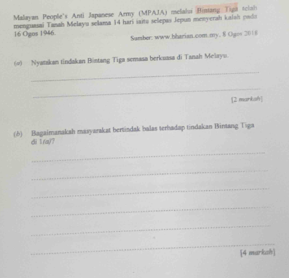 Malayan People`s Anti Japanese Army (MPAJA) melalui Bintang Tiga telah 
menguasai Tanah Melayu selama 14 hari iaitu selepas Jepun menyerah kalah pada
16 Ogos 1946. 
Sumber: www.bharian.com.my. 8 Ogos 2018 
() Nyatakan tindakan Bintang Tiga semasa berkuasa di Tanah Melayu. 
_ 
_ 
[2 markah] 
(b) Bagaimanakah masyarakat bertindak balas terhadap tindakan Bintang Tiga 
di 1(a) 
_ 
_ 
_ 
_ 
_ 
_ 
[4 markah]