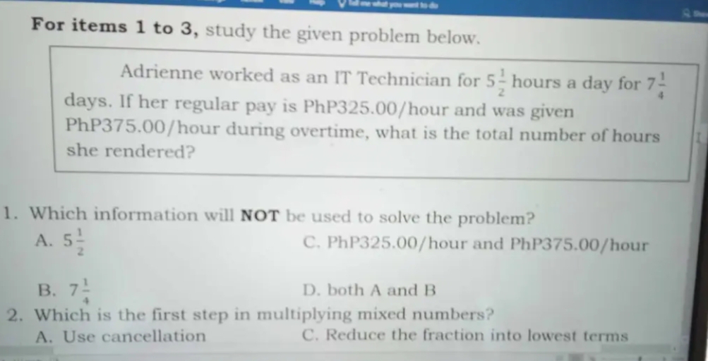 For items 1 to 3, study the given problem below.
Adrienne worked as an IT Technician for 5 1/2 houn s a day for 7 1/4 
days. If her regular pay is PhP325.00/hour and was given
PhP375.00/hour during overtime, what is the total number of hours I
she rendered?
1. Which information will NOT be used to solve the problem?
A. 5 1/2  C. PhP325.00/hour and PhP375.00/hour
B. 7 1/4  D. both A and B
2. Which is the first step in multiplying mixed numbers?
A. Use cancellation C. Reduce the fraction into lowest terms