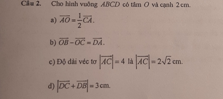 Cho hình vuông ABCD có tâm O và cạnh 2 cm. 
a) overline AO= 1/2 overline CA. 
b) overline OB-overline OC=overline DA. 
c) Độ dài véc tơ |vector AC|=4la|vector AC|=2sqrt(2)cm. 
d) |vector DC+vector DB|=3cm.