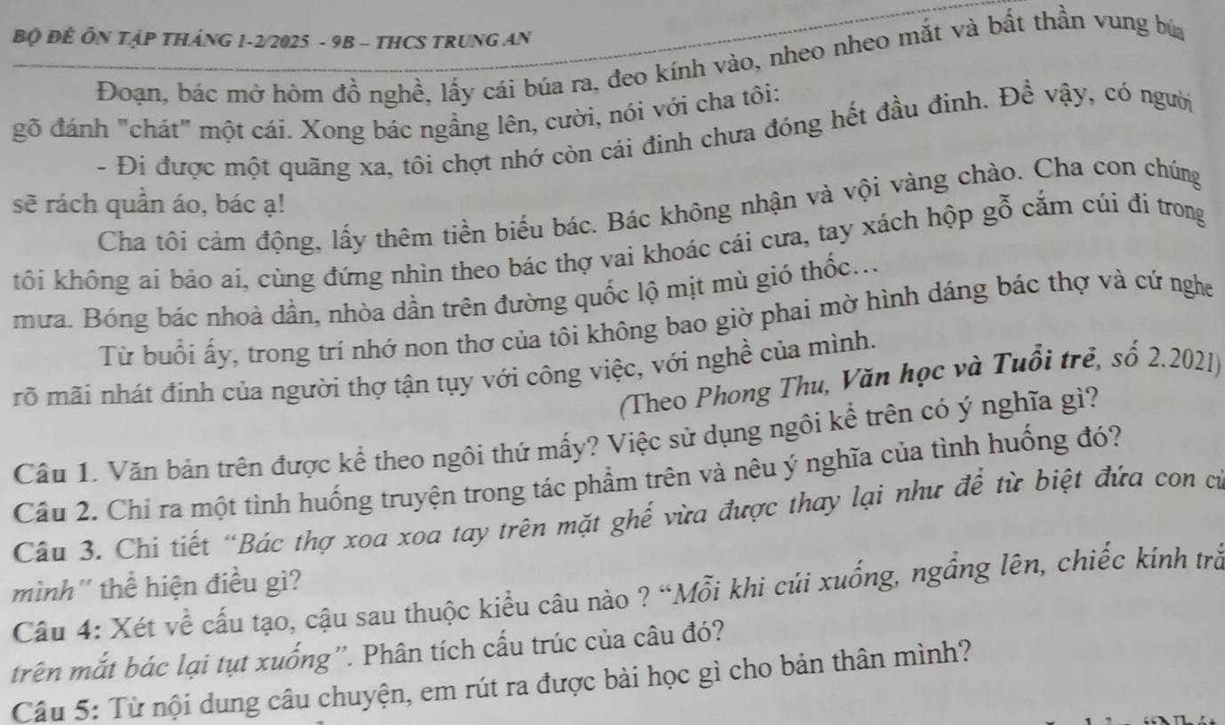 Bộ ĐÈ ÔN TậP THÁNG 1-2/2025 - 9B - THCS TRUNG AN
Đoạn, bác mở hòm đồ nghề, lấy cái búa ra, đeo kính vào, nheo nheo mắt và bất thần vung búa
gỗ đánh "chát" một cái. Xong bác ngẳng lên, cười, nói với cha tôi:
- Đi được một quãng xa, tôi chợt nhớ còn cái đinh chưa đóng hết đầu đinh. Đề vậy, có người
sẽ rách quần áo, bác ạ!
Cha tối cảm động, lấy thêm tiền biểu bác. Bác không nhận và vội vàng chào. Cha con chúng
tôi không ai bảo ai, cùng đứng nhìn theo bác thợ vai khoác cái cưa, tay xách hộp gỗ cắm cúi đi trong
mưa. Bóng bác nhoà dần, nhòa dần trên đường quốc lộ mịt mù gió thốc...
Từ buổi ấy, trong trí nhớ non thơ của tôi không bao giờ phai mờ hình dáng bác thợ và cứ nghe
rõ mãi nhát định của người thợ tận tụy với công việc, với nghề của mình.
(Theo Phong Thu, Văn học và Tuổi trẻ, số 2.2021)
Câu 1. Văn bản trên được kể theo ngôi thứ mấy? Việc sử dụng ngôi kể trên có ý nghĩa gì?
Câu 2. Chỉ ra một tình huống truyện trong tác phẩm trên và nêu ý nghĩa của tình huống đó?
Câu 3. Chi tiết “Bác thợ xoa xoa tay trên mặt ghế vừa được thay lại như đề từ biệt đứa con cư
mình'' thể hiện điều gì?
Câu 4: Xét về cấu tạo, cậu sau thuộc kiểu câu nào ? “Mỗi khi củi xuống, ngầng lên, chiếc kính trầ
trên mắt bác lại tụt xuống''. Phân tích cấu trúc của câu đó?
Câu 5: Từ nội dung câu chuyện, em rút ra được bài học gì cho bản thân mình?