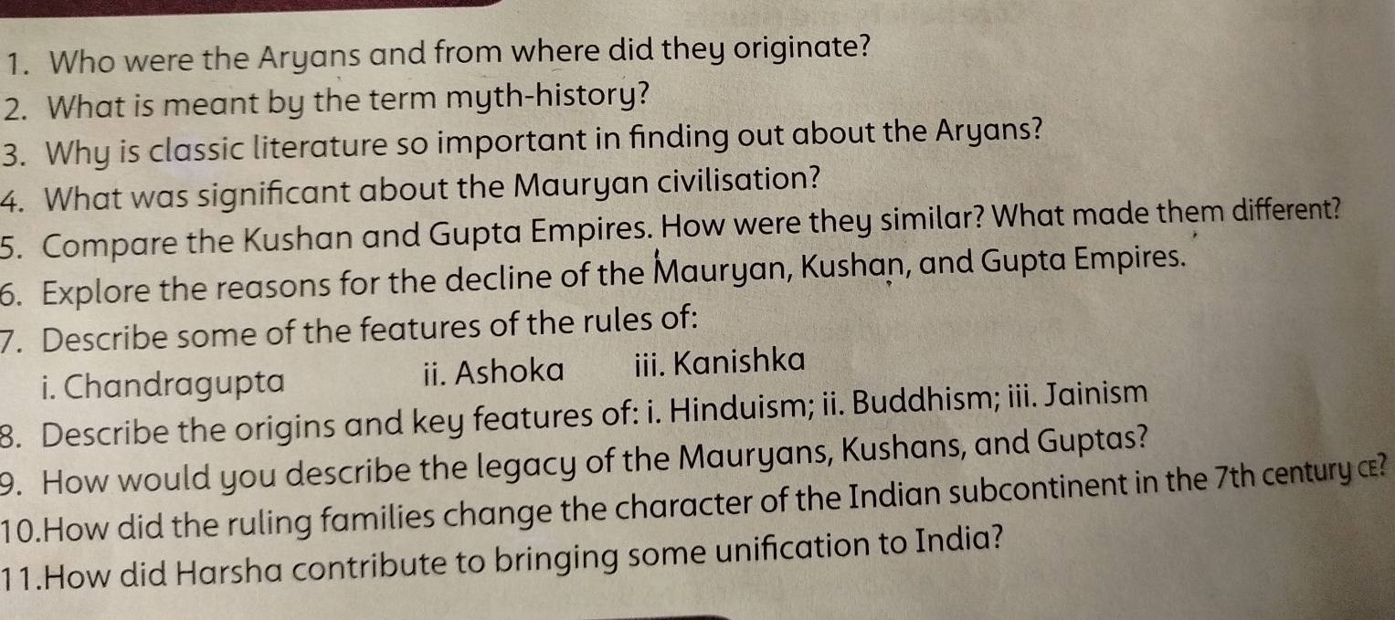 Who were the Aryans and from where did they originate? 
2. What is meant by the term myth-history? 
3. Why is classic literature so important in finding out about the Aryans? 
4. What was significant about the Mauryan civilisation? 
5. Compare the Kushan and Gupta Empires. How were they similar? What made them different? 
6. Explore the reasons for the decline of the Mauryan, Kushan, and Gupta Empires. 
7. Describe some of the features of the rules of: 
i. Chandragupta ii. Ashoka iii. Kanishka 
8. Describe the origins and key features of: i. Hinduism; ii. Buddhism; iii. Jainism 
9. How would you describe the legacy of the Mauryans, Kushans, and Guptas? 
10.How did the ruling families change the character of the Indian subcontinent in the 7th century æ? 
11.How did Harsha contribute to bringing some unification to India?