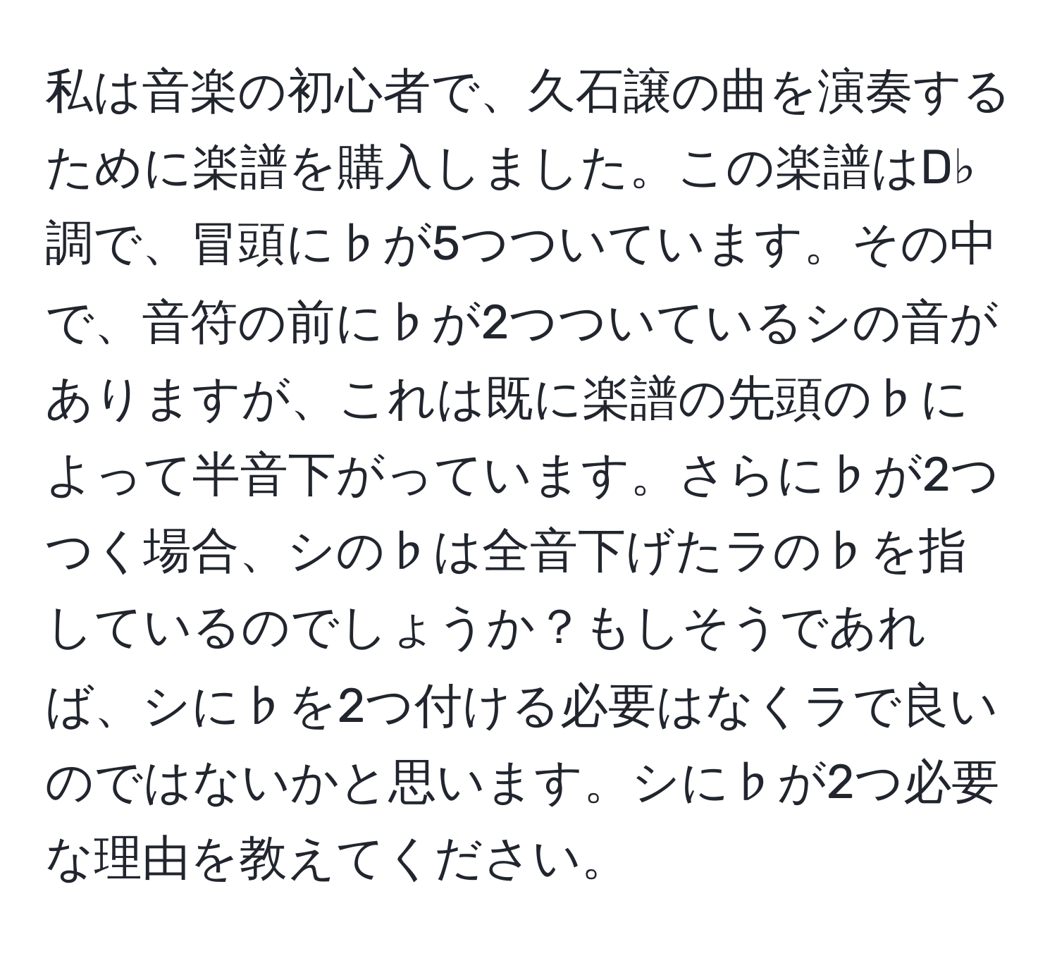 私は音楽の初心者で、久石譲の曲を演奏するために楽譜を購入しました。この楽譜はD♭調で、冒頭に♭が5つついています。その中で、音符の前に♭が2つついているシの音がありますが、これは既に楽譜の先頭の♭によって半音下がっています。さらに♭が2つつく場合、シの♭は全音下げたラの♭を指しているのでしょうか？もしそうであれば、シに♭を2つ付ける必要はなくラで良いのではないかと思います。シに♭が2つ必要な理由を教えてください。