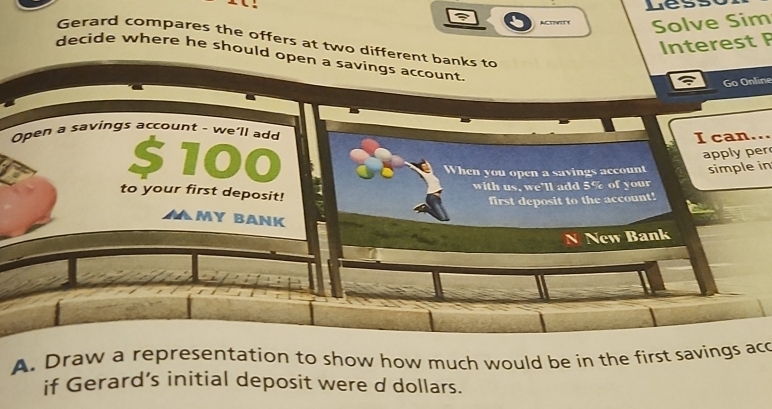 Less 
Acisit Solve Sim 
Interest F 
Gerard compares the offers at two different banks to 
decide where he should open a savings account. 
Go Online 
Open a savings account - we'll add 
I can...
$100
apply per 
When you open a savings account simple in 
1 with us, we'll add 5% of your 
to your first deposit! 
first deposit to the account! 
my bank 
N New Bank 
A. Draw a representation to show how much would be in the first savings ac 
if Gerard’s initial deposit were d dollars.