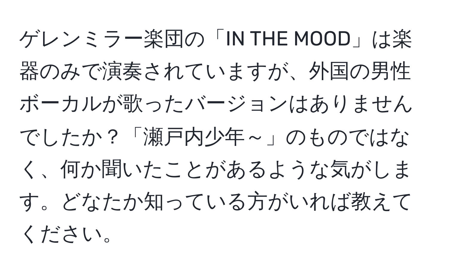 ゲレンミラー楽団の「IN THE MOOD」は楽器のみで演奏されていますが、外国の男性ボーカルが歌ったバージョンはありませんでしたか？「瀬戸内少年～」のものではなく、何か聞いたことがあるような気がします。どなたか知っている方がいれば教えてください。