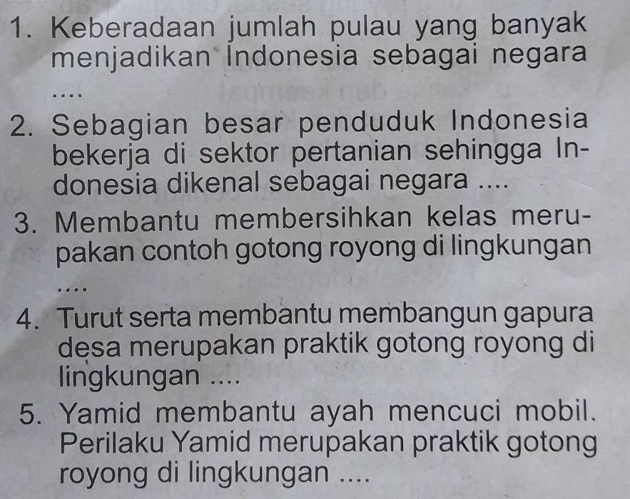 Keberadaan jumlah pulau yang banyak 
menjadikan Indonesia sebagai negara 
.. 
2. Sebagian besar penduduk Indonesia 
bekerja di sektor pertanian sehingga In- 
donesia dikenal sebagai negara .... 
3. Membantu membersihkan kelas meru- 
pakan contoh gotong royong di lingkungan 
…. 
4. Turut serta membantu membangun gapura 
desa merupakan praktik gotong royong di 
lingkungan .... 
5. Yamid membantu ayah mencuci mobil. 
Perilaku Yamid merupakan praktik gotong 
royong di lingkungan ....