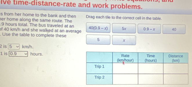 lve time-distance-rate and work problems. 
s from her home to the bank and then Drag each tile to the correct cell in the table. 
her home along the same route. The 
. 9 hours total. The bus traveled at an 40(0.9-x) 5x 0.9-x 40
of 40 km/h and she walked at an average 
Use the table to complete these
5 x
2 is 5 ν km/h.
1 is 0.9 hours.