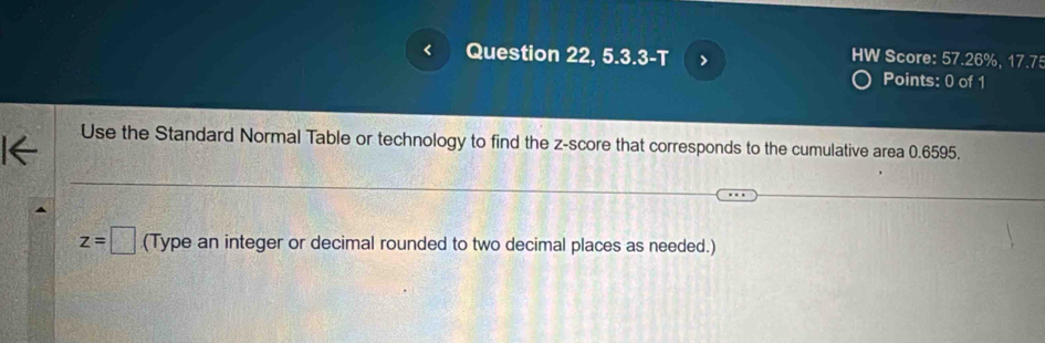 Question 22, 5.3.3-T > HW Score: 57.26%, 17.75 
Points: 0 of 1 
Use the Standard Normal Table or technology to find the z-score that corresponds to the cumulative area 0.6595.
z=□ (Type an integer or decimal rounded to two decimal places as needed.)