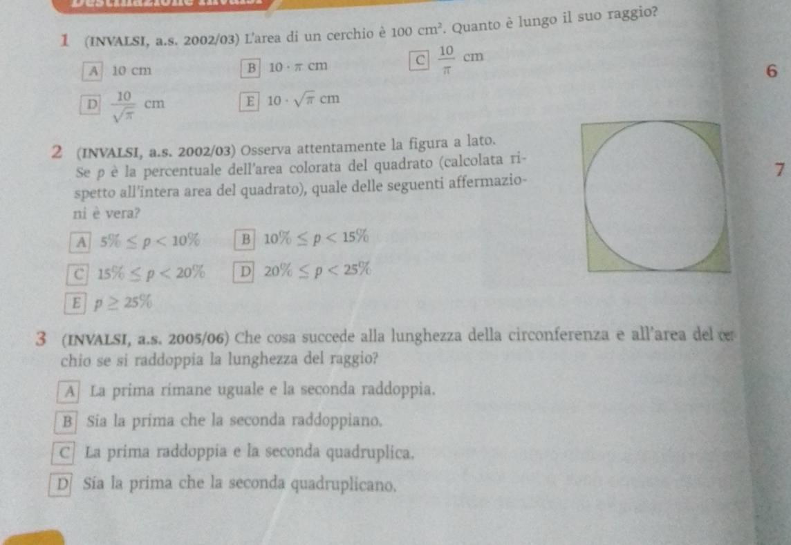 1 (INVALSI, a.s. 2002/03) L'area di un cerchio è 100cm^2. Quanto è lungo il suo raggio?
A 10 cm B 10· π cm
c  10/π  cm
6
D  10/sqrt(π ) cm
E 10· sqrt(π )cm
2 (INVALSI, a.s. 2002/03) Osserva attentamente la figura a lato.
Se ρè la percentuale dell'area colorata del quadrato (calcolata ri-
7
spetto all'intera area del quadrato), quale delle seguenti affermazio-
ni è vera?
A 5% ≤ p<10% B 10% ≤ p<15%
C 15% ≤ p<20% D 20% ≤ p<25%
E p≥ 25%
3 (INVALSI, a.s. 2005/06) Che cosa succede alla lunghezza della circonferenza e all'area del v
chio se si raddoppia la lunghezza del raggio?
A] La prima rimane uguale e la seconda raddoppia.
B] Sia la prima che la seconda raddoppiano.
C| La prima raddoppia e la seconda quadruplica.
D Sia la prima che la seconda quadruplicano.