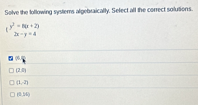 Solve the following systems algebraically. Select all the correct solutions.
(beginarrayr y^2=8(x+2) 2x-y=4endarray
(6,?)
(2,0)
(1,-2)
(0,16)