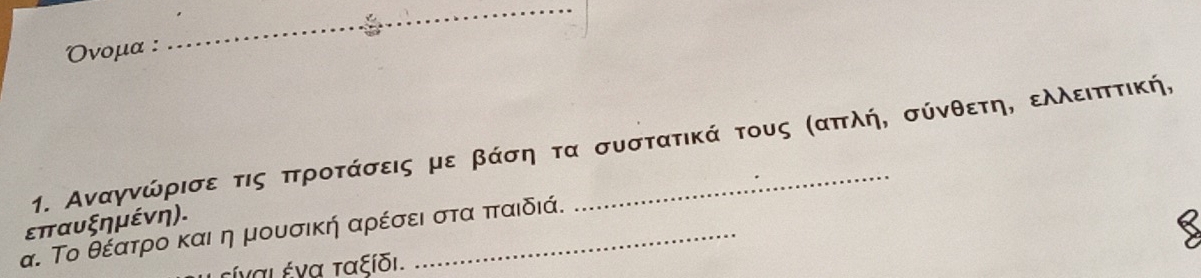 Ονομα : 
_ 
1. Αναγνώρισε τις πτροτάσεις με βάση τα συστατικά τους σαπλή, σύνθετηΝ ελλειπττική,
επαυξημένη). 
α. Το θέατρίοα και η μουσική αρέσει στα ππταιδιά. 
ξίναι ένα ταξίδι.