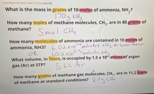 Downlead chemistry math 1-5 ung (68.4 KB) 
What is the mass in grams of 10 moles of ammonia, NH_3
How many moles of methane molecules, CH_y , are in 80 grams of 
methane? 
How many molecules of ammonia are contained in 10 moles of 
ammonia, NH3? 
What volume, in liters, is occupied by 1.5* 10^(23) atoms of argon 
gas (Ar) at STP? 
How many grams of methane gas molecules, CH_14 , are in 11.2 liters
of methane at standard conditions?