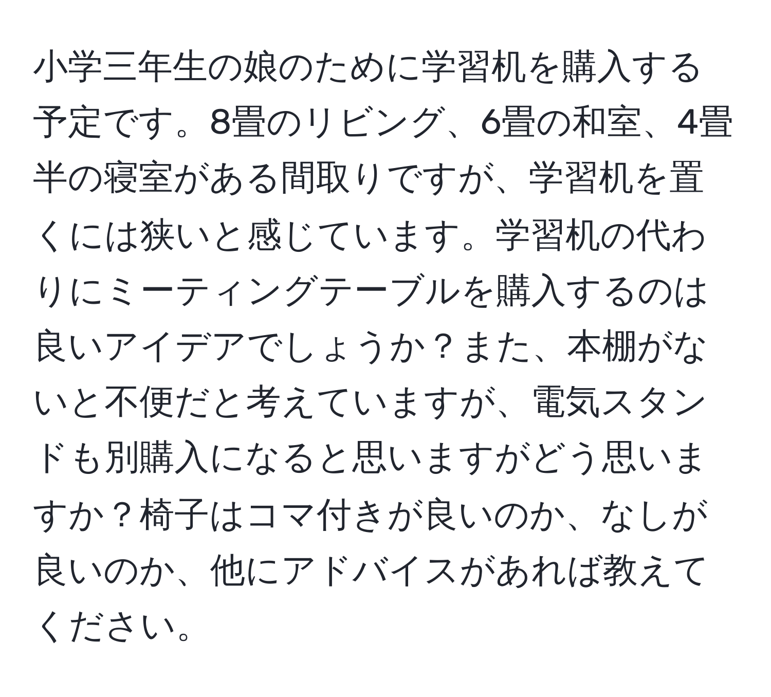 小学三年生の娘のために学習机を購入する予定です。8畳のリビング、6畳の和室、4畳半の寝室がある間取りですが、学習机を置くには狭いと感じています。学習机の代わりにミーティングテーブルを購入するのは良いアイデアでしょうか？また、本棚がないと不便だと考えていますが、電気スタンドも別購入になると思いますがどう思いますか？椅子はコマ付きが良いのか、なしが良いのか、他にアドバイスがあれば教えてください。