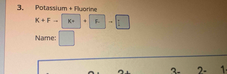 Potassium + Fluorine
K+F K+ | + . F- 1
Name: 
3 - 2 - 1.