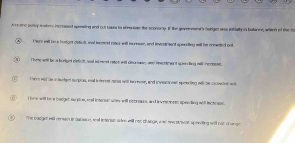 Assume policy makers increased spending and cut taxes to stimulate the economy. If the govemment's budget was initially in balance, which of the fo
A There will be a budget deficil, real interest rates will increase, and investment spending will be crowded out
(B) There will be a budget deficit, real interest rates will decrease, and investment spending will increase.
There will be a budget surplus, real interest rates will increase, and investment spending will be crowded out.
D There will be a budget surplus, real interest rates will decrease, and investment spending will increase.
The budget will remain in balance, real interest rates will not change, and investment spending will not change.