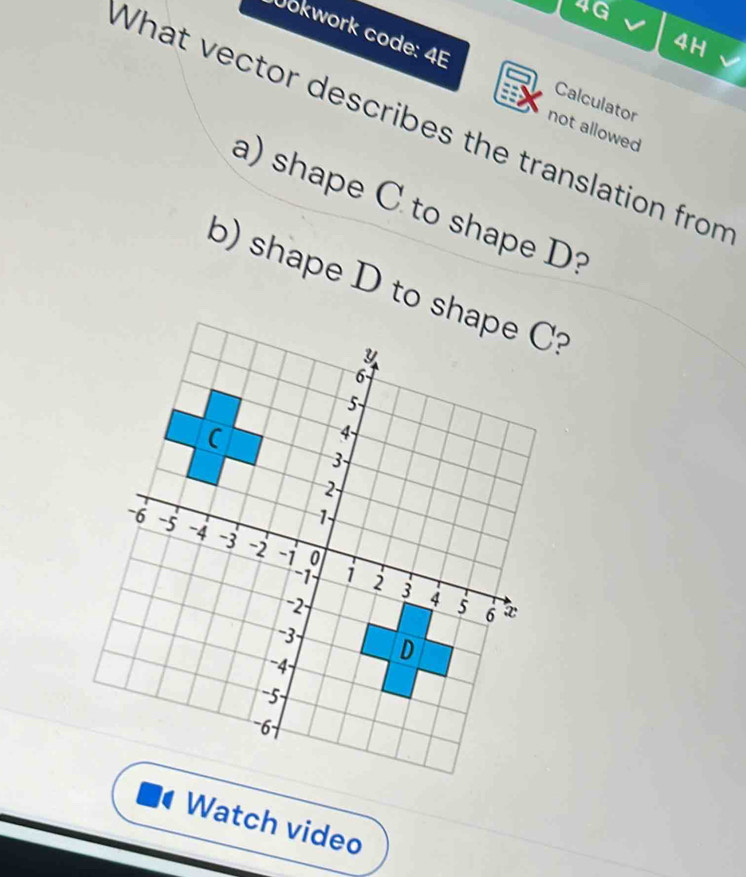 4G 
4H 
Jokwork code: 4E Calculator 
What vector describes the translation from not allowed 
a) shape C to shape D? 
b) shape D to s? 
Watch video