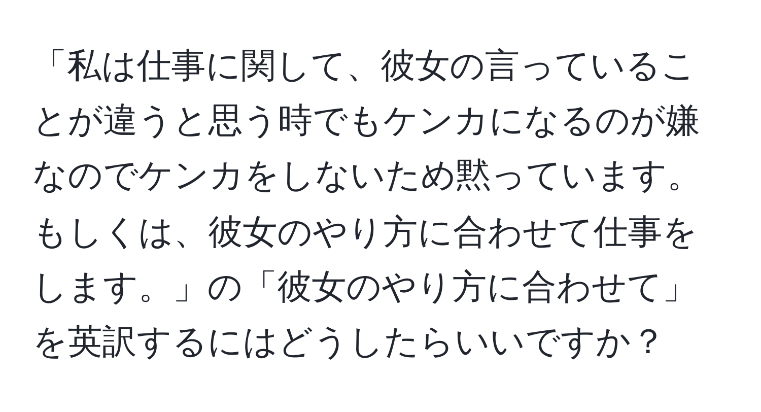 「私は仕事に関して、彼女の言っていることが違うと思う時でもケンカになるのが嫌なのでケンカをしないため黙っています。もしくは、彼女のやり方に合わせて仕事をします。」の「彼女のやり方に合わせて」を英訳するにはどうしたらいいですか？