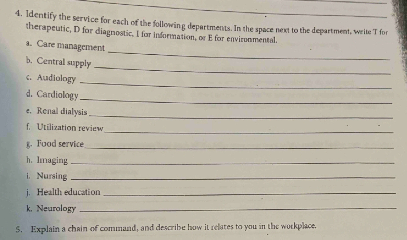 Identify the service for each of the following departments. In the space next to the department, write T for 
therapeutic, D for diagnostic, I for information, or E for environmental. 
a. Care management 
_ 
b. Central supply 
_ 
_ 
c. Audiology 
_ 
d. Cardiology 
e. Renal dialysis_ 
f. Utilization review_ 
g. Food service_ 
h. Imaging_ 
i. Nursing_ 
j. Health education_ 
k. Neurology_ 
5. Explain a chain of command, and describe how it relates to you in the workplace.