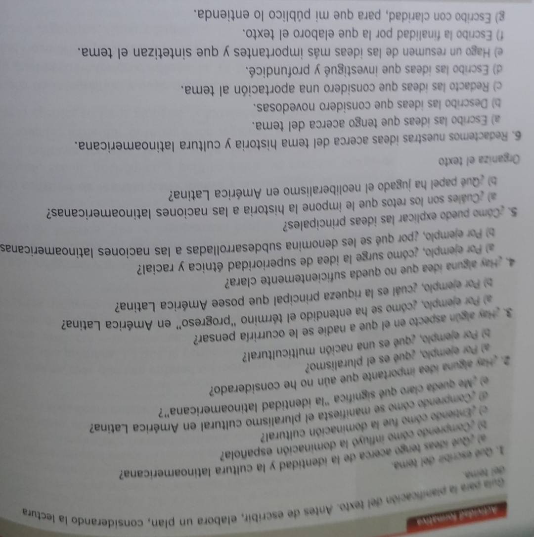 Actividad formativa
Guia para la planificación del texto. Antes de escríbir, elabora un plan, considerando la lectura
del témna.
1. Qué escribir del tema.
al  Qué ídeas lengo acerca de la identidad y la cultura latinoamericana?
b) ¿Comprendo cómo influyó la dominación española?
c) ¿Entiendo cómo fue la dominación cultural?
d ¿Comprendo cómo se manifiesta el pluralismo cultural en América Latina
e) Me queda claro qué significa "la identidad latinoamericana"?
2. Hay alguna idea importante que aún no he considerado?
a) Por ejemplo, ¿qué es el pluralismo?
Por ejemplo, ¿qué es una nación multicultural?
3. Hay algún aspecto en el que a nadie se le ocurriría pensar?
a) Por ejemplo, ¿cómo se ha entendido el término “progreso” en América Latina?
b) Por ejemplo, ¿cuál es la riqueza principal que posee América Latina?
4. ¿Hay alguna idea que no queda suficientemente clara?
a) Por ejemplo, ¿cómo surge la idea de superioridad étnica y racial?
Por ejemplo, ¿por qué se les denomina subdesarrolladas a las naciones latinoamericanas
5. ¿Como puedo explicar las ideas principales?
a) ¿Cuales son los retos que le impone la historia a las naciones latinoamericanas?
b) ¿Qué papel ha jugado el neoliberalismo en América Latina?
Organiza el texto
6. Redactemos nuestras ideas acerca del tema historia y cultura latinoamericana.
a) Escribo las ideas que tengo acerca del tema.
b) Describo las ideas que considero novedosas.
c) Redacto las ideas que considero una aportación al tema.
d) Escribo las ideas que investigué y profundicé.
e) Hago un resumen de las ideas más importantes y que sintetizan el tema.
f) Escribo la finalidad por la que elaboro el texto.
g) Escribo con claridad, para que mi público lo entienda.